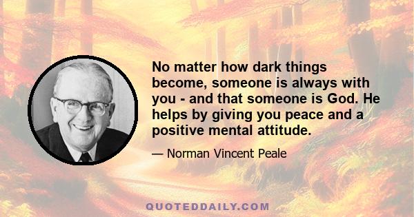 No matter how dark things become, someone is always with you - and that someone is God. He helps by giving you peace and a positive mental attitude.