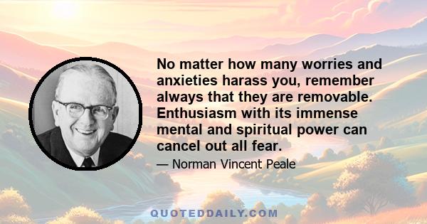 No matter how many worries and anxieties harass you, remember always that they are removable. Enthusiasm with its immense mental and spiritual power can cancel out all fear.