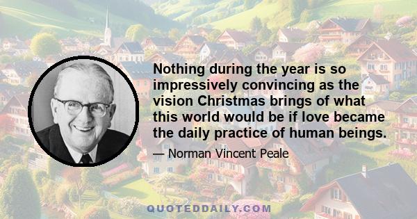 Nothing during the year is so impressively convincing as the vision Christmas brings of what this world would be if love became the daily practice of human beings.