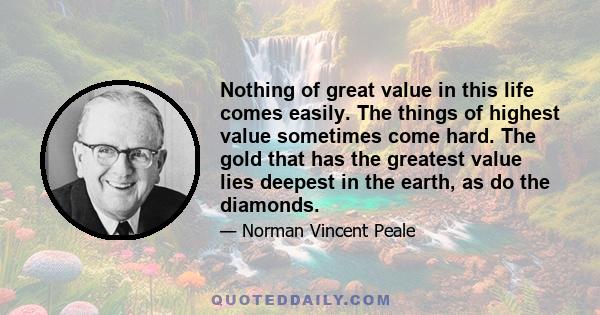 Nothing of great value in this life comes easily. The things of highest value sometimes come hard. The gold that has the greatest value lies deepest in the earth, as do the diamonds.