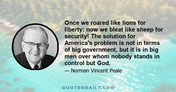 Once we roared like lions for liberty; now we bleat like sheep for security! The solution for America's problem is not in terms of big government, but it is in big men over whom nobody stands in control but God.