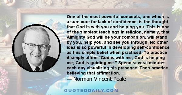 One of the most powerful concepts, one which is a sure cure for lack of confidence, is the thought that God is with you and helping you. This is one of the simplest teachings in religion, namely, that Almighty God will