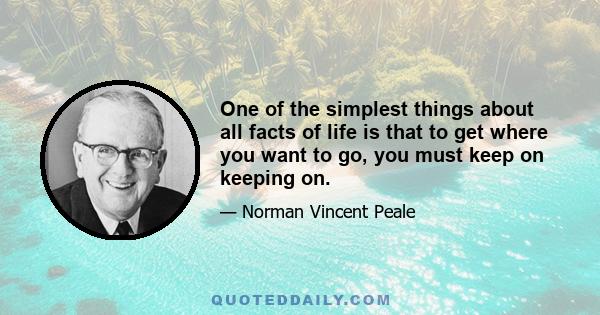 One of the simplest things about all facts of life is that to get where you want to go, you must keep on keeping on.