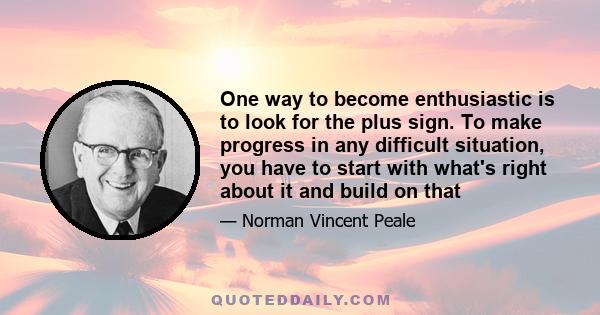 One way to become enthusiastic is to look for the plus sign. To make progress in any difficult situation, you have to start with what's right about it and build on that