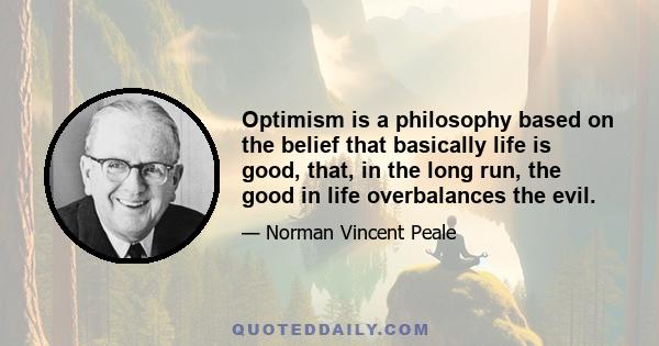 Optimism is a philosophy based on the belief that basically life is good, that, in the long run, the good in life overbalances the evil.