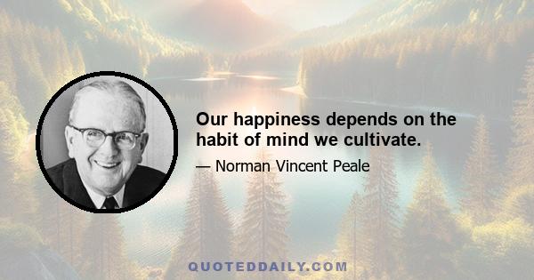 Our happiness depends on the habit of mind we cultivate.