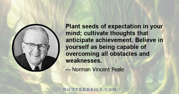 Plant seeds of expectation in your mind; cultivate thoughts that anticipate achievement. Believe in yourself as being capable of overcoming all obstacles and weaknesses.