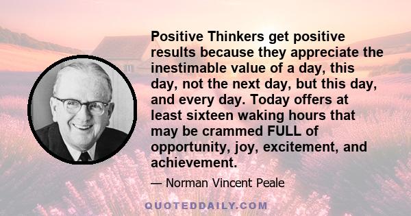 Positive Thinkers get positive results because they appreciate the inestimable value of a day, this day, not the next day, but this day, and every day. Today offers at least sixteen waking hours that may be crammed FULL 