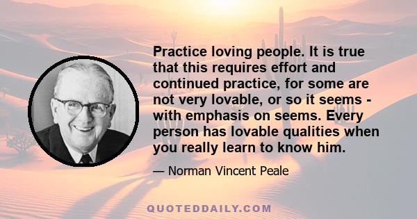 Practice loving people. It is true that this requires effort and continued practice, for some are not very lovable, or so it seems - with emphasis on seems. Every person has lovable qualities when you really learn to