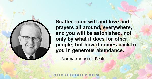 Scatter good will and love and prayers all around, everywhere, and you will be astonished, not only by what it does for other people, but how it comes back to you in generous abundance.