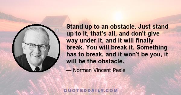 Stand up to an obstacle. Just stand up to it, that's all, and don't give way under it, and it will finally break. You will break it. Something has to break, and it won't be you, it will be the obstacle.