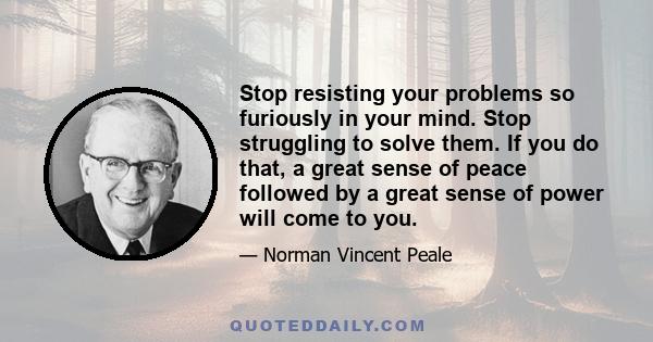 Stop resisting your problems so furiously in your mind. Stop struggling to solve them. If you do that, a great sense of peace followed by a great sense of power will come to you.