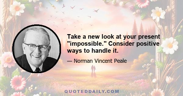 Take a new look at your present impossible. Consider positive ways to handle it.