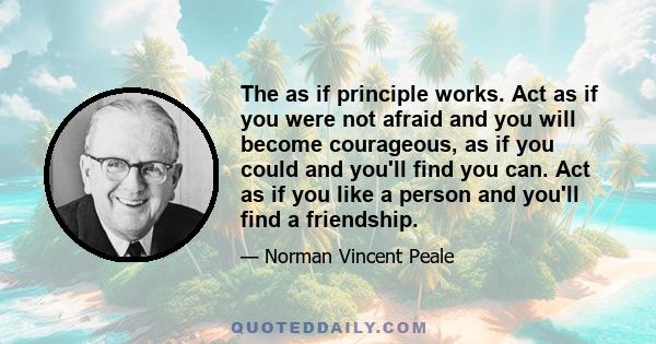 The as if principle works. Act as if you were not afraid and you will become courageous, as if you could and you'll find you can. Act as if you like a person and you'll find a friendship.