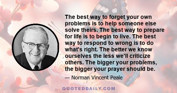 The best way to forget your own problems is to help someone else solve theirs. The best way to prepare for life is to begin to live. The best way to respond to wrong is to do what's right. The better we know ourselves