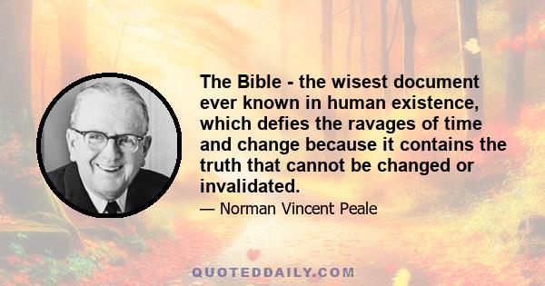 The Bible - the wisest document ever known in human existence, which defies the ravages of time and change because it contains the truth that cannot be changed or invalidated.