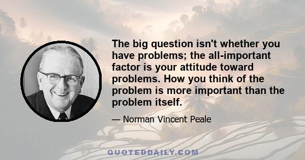 The big question isn't whether you have problems; the all-important factor is your attitude toward problems. How you think of the problem is more important than the problem itself.