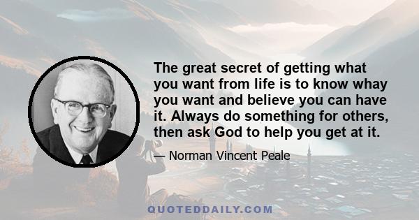 The great secret of getting what you want from life is to know whay you want and believe you can have it. Always do something for others, then ask God to help you get at it.