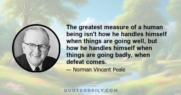 The greatest measure of a human being isn't how he handles himself when things are going well, but how he handles himself when things are going badly, when defeat comes.