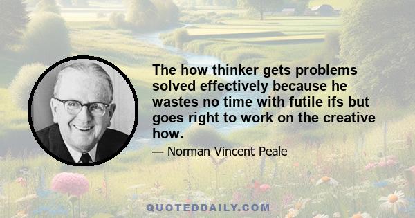 The how thinker gets problems solved effectively because he wastes no time with futile ifs but goes right to work on the creative how.