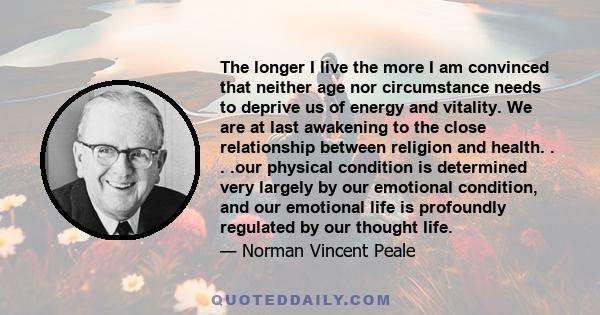 The longer I live the more I am convinced that neither age nor circumstance needs to deprive us of energy and vitality. We are at last awakening to the close relationship between religion and health. . . .our physical