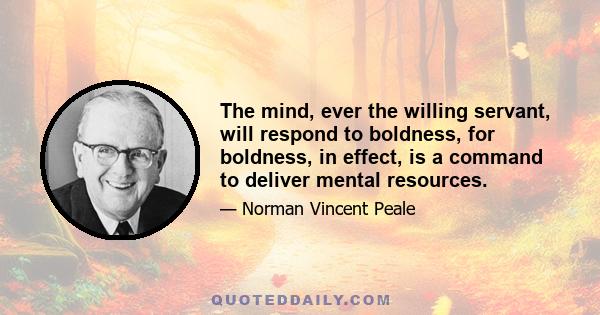 The mind, ever the willing servant, will respond to boldness, for boldness, in effect, is a command to deliver mental resources.