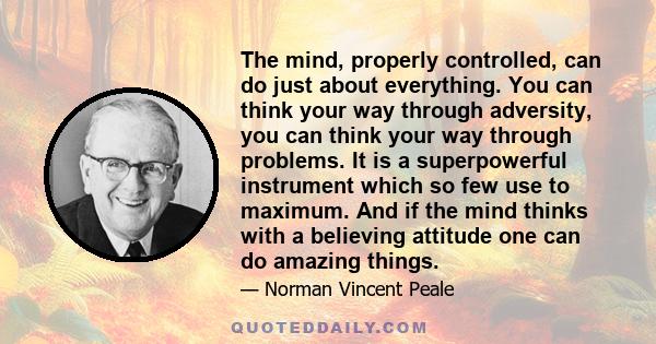 The mind, properly controlled, can do just about everything. You can think your way through adversity, you can think your way through problems. It is a superpowerful instrument which so few use to maximum. And if the