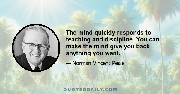 The mind quickly responds to teaching and discipline. You can make the mind give you back anything you want.