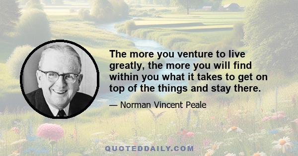 The more you venture to live greatly, the more you will find within you what it takes to get on top of the things and stay there.