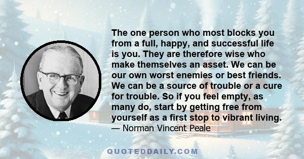 The one person who most blocks you from a full, happy, and successful life is you. They are therefore wise who make themselves an asset. We can be our own worst enemies or best friends. We can be a source of trouble or