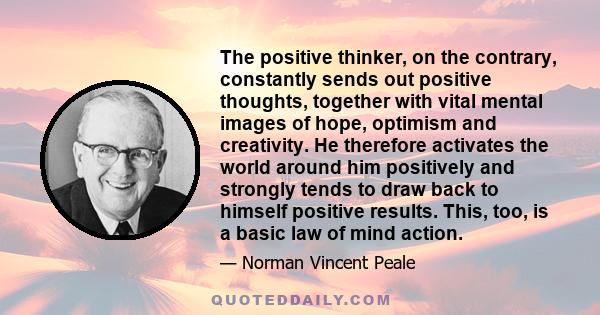 The positive thinker, on the contrary, constantly sends out positive thoughts, together with vital mental images of hope, optimism and creativity. He therefore activates the world around him positively and strongly