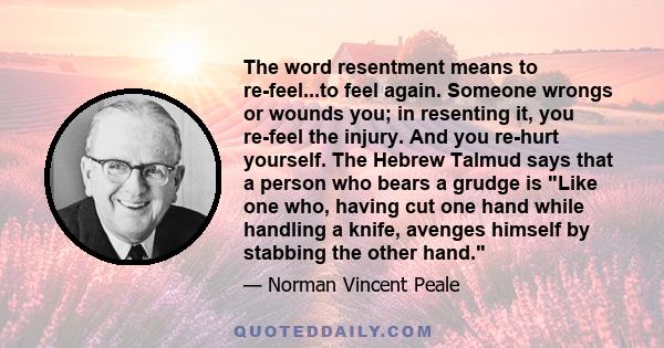 The word resentment means to re-feel...to feel again. Someone wrongs or wounds you; in resenting it, you re-feel the injury. And you re-hurt yourself. The Hebrew Talmud says that a person who bears a grudge is Like one