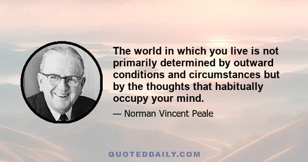 The world in which you live is not primarily determined by outward conditions and circumstances but by the thoughts that habitually occupy your mind.