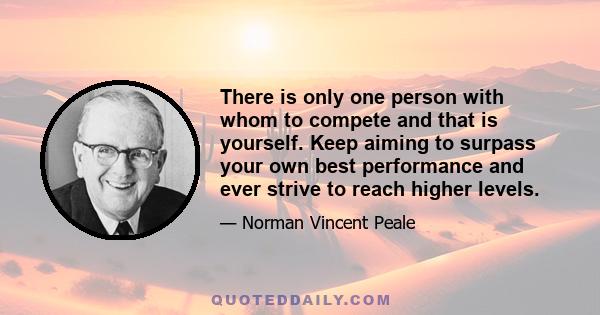 There is only one person with whom to compete and that is yourself. Keep aiming to surpass your own best performance and ever strive to reach higher levels.