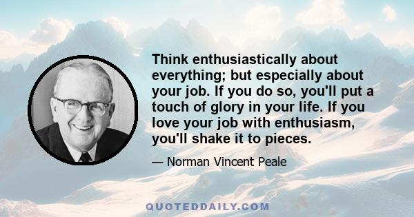 Think enthusiastically about everything; but especially about your job. If you do so, you'll put a touch of glory in your life. If you love your job with enthusiasm, you'll shake it to pieces.