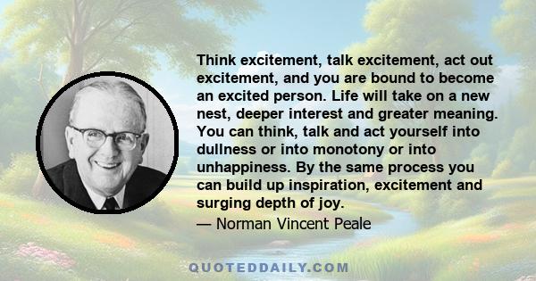 Think excitement, talk excitement, act out excitement, and you are bound to become an excited person. Life will take on a new nest, deeper interest and greater meaning. You can think, talk and act yourself into dullness 