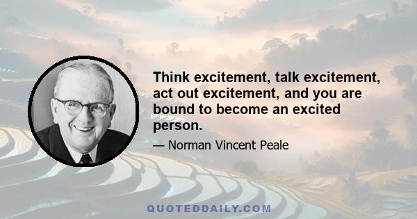 Think excitement, talk excitement, act out excitement, and you are bound to become an excited person.