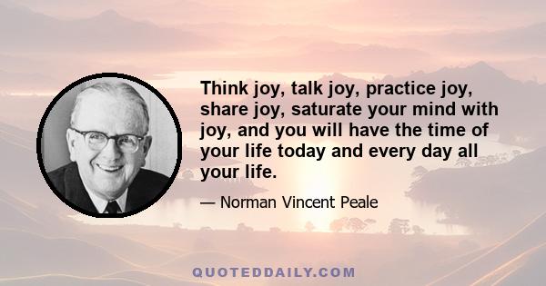 Think joy, talk joy, practice joy, share joy, saturate your mind with joy, and you will have the time of your life today and every day all your life.