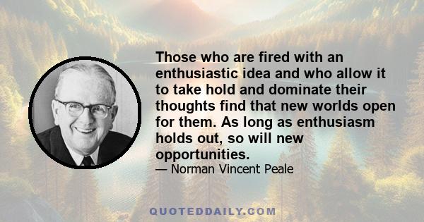 Those who are fired with an enthusiastic idea and who allow it to take hold and dominate their thoughts find that new worlds open for them. As long as enthusiasm holds out, so will new opportunities.