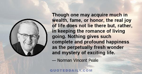 Though one may acquire much in wealth, fame, or honor, the real joy of life does not lie there but, rather, in keeping the romance of living going. Nothing gives such complete and profound happiness as the perpetually