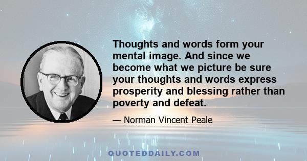 Thoughts and words form your mental image. And since we become what we picture be sure your thoughts and words express prosperity and blessing rather than poverty and defeat.