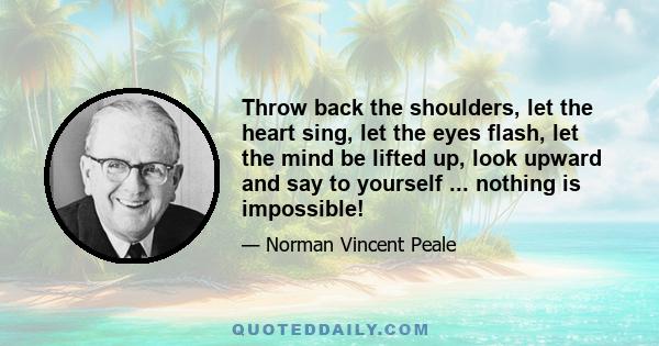 Throw back the shoulders, let the heart sing, let the eyes flash, let the mind be lifted up, look upward and say to yourself ... nothing is impossible!