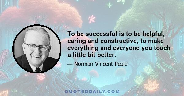 To be successful is to be helpful, caring and constructive, to make everything and everyone you touch a little bit better.