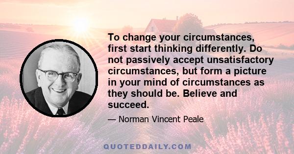 To change your circumstances, first start thinking differently. Do not passively accept unsatisfactory circumstances, but form a picture in your mind of circumstances as they should be. Believe and succeed.