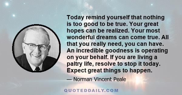 Today remind yourself that nothing is too good to be true. Your great hopes can be realized. Your most wonderful dreams can come true. All that you really need, you can have. An incredible goodness is operating on your