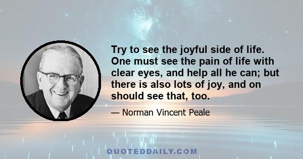 Try to see the joyful side of life. One must see the pain of life with clear eyes, and help all he can; but there is also lots of joy, and on should see that, too.