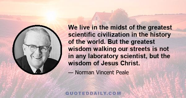 We live in the midst of the greatest scientific civilization in the history of the world. But the greatest wisdom walking our streets is not in any laboratory scientist, but the wisdom of Jesus Christ.