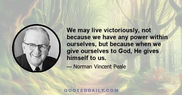 We may live victoriously, not because we have any power within ourselves, but because when we give ourselves to God, He gives himself to us.