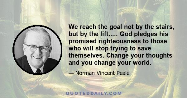 We reach the goal not by the stairs, but by the lift..... God pledges his promised righteousness to those who will stop trying to save themselves. Change your thoughts and you change your world.