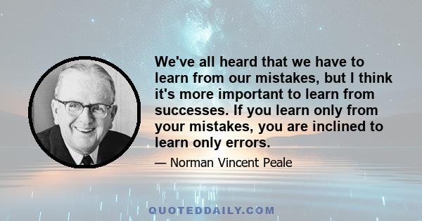 We've all heard that we have to learn from our mistakes, but I think it's more important to learn from successes. If you learn only from your mistakes, you are inclined to learn only errors.